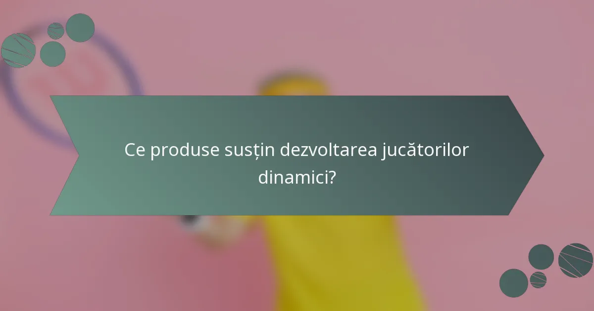 Ce produse susțin dezvoltarea jucătorilor dinamici?